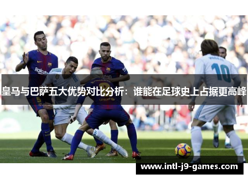 皇马与巴萨五大优势对比分析:谁能在足球史上占据更高峰 皇马与巴萨五大优势对比分析:谁能在足球史上占据更高峰