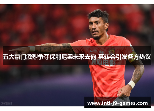五大豪门激烈争夺保利尼奥未来去向 其转会引发各方热议 五大豪门激烈争夺保利尼奥未来去向 其转会引发各方热议