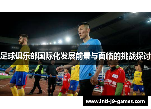 足球俱乐部国际化发展前景与面临的挑战探讨 足球俱乐部国际化发展前景与面临的挑战探讨