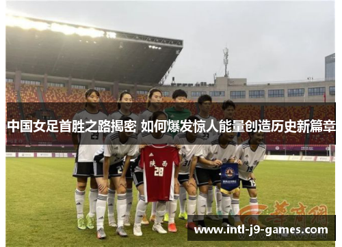 中国女足首胜之路揭密 如何爆发惊人能量创造历史新篇章 中国女足首胜之路揭密 如何爆发惊人能量创造历史新篇章