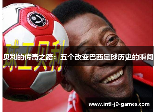 贝利的传奇之路:五个改变巴西足球历史的瞬间 贝利的传奇之路:五个改变巴西足球历史的瞬间