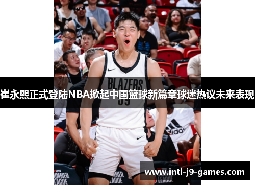 崔永熙正式登陆NBA掀起中国篮球新篇章球迷热议未来表现 崔永熙正式登陆NBA掀起中国篮球新篇章球迷热议未来表现