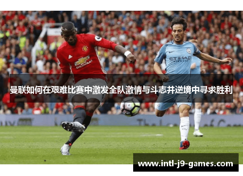 曼联如何在艰难比赛中激发全队激情与斗志并逆境中寻求胜利 曼联如何在艰难比赛中激发全队激情与斗志并逆境中寻求胜利