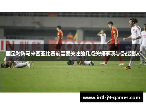 国足对阵马来西亚比赛前需要关注的几点关键事项与备战建议 国足对阵马来西亚比赛前需要关注的几点关键事项与备战建议