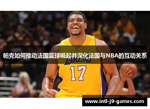 帕克如何推动法国篮球崛起并深化法国与NBA的互动关系 帕克如何推动法国篮球崛起并深化法国与NBA的互动关系