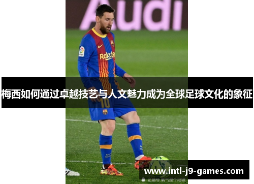 梅西如何通过卓越技艺与人文魅力成为全球足球文化的象征