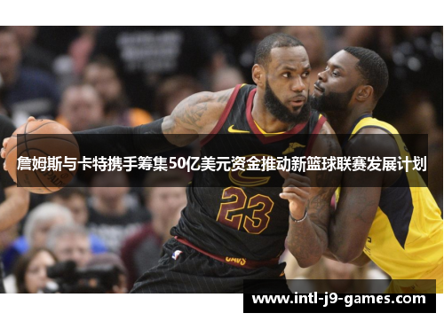 詹姆斯与卡特携手筹集50亿美元资金推动新篮球联赛发展计划 詹姆斯与卡特携手筹集50亿美元资金推动新篮球联赛发展计划