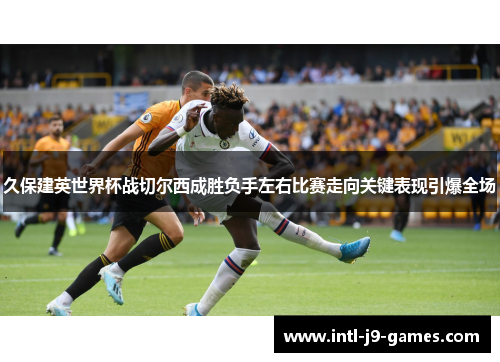 久保建英世界杯战切尔西成胜负手左右比赛走向关键表现引爆全场