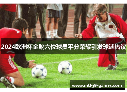 2024欧洲杯金靴六位球员平分荣耀引发球迷热议