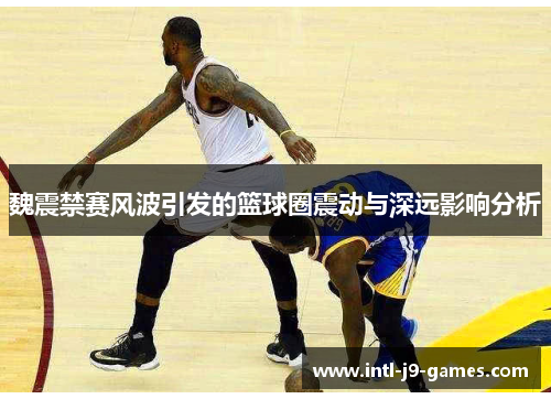 魏震禁赛风波引发的篮球圈震动与深远影响分析 魏震禁赛风波引发的篮球圈震动与深远影响分析