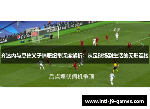 齐达内与恩佐父子情感纽带深度解析：从足球场到生活的无形连接